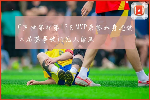 C罗世界杯第13日MVP荣誉加身连续六届赛事破门无人能及