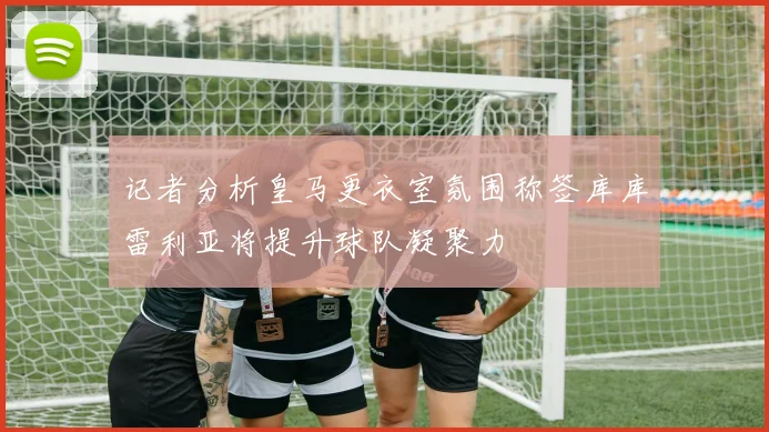 记者分析皇马更衣室氛围称签库库雷利亚将提升球队凝聚力