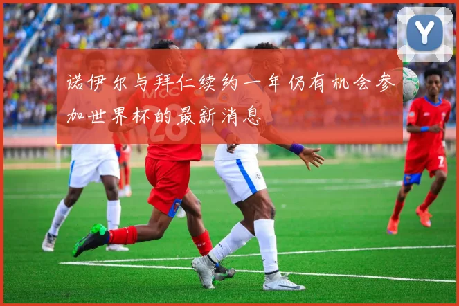 诺伊尔与拜仁续约一年仍有机会参加世界杯的最新消息