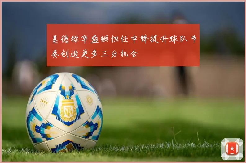 基德称华盛顿担任中锋提升球队节奏创造更多三分机会