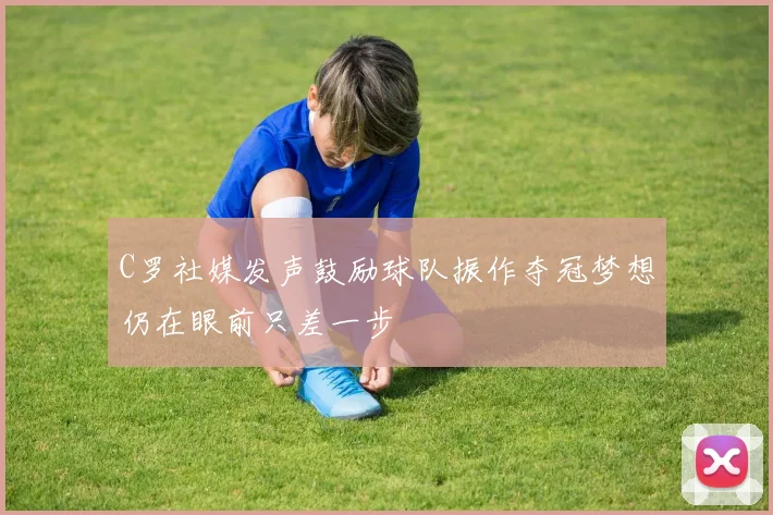 C罗社媒发声鼓励球队振作夺冠梦想仍在眼前只差一步