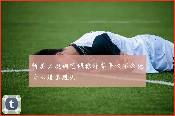 特奥力挺姆巴佩称外界争议不公他全心追求胜利