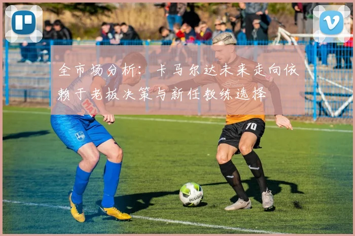 全市场分析：卡马尔达未来走向依赖于老板决策与新任教练选择
