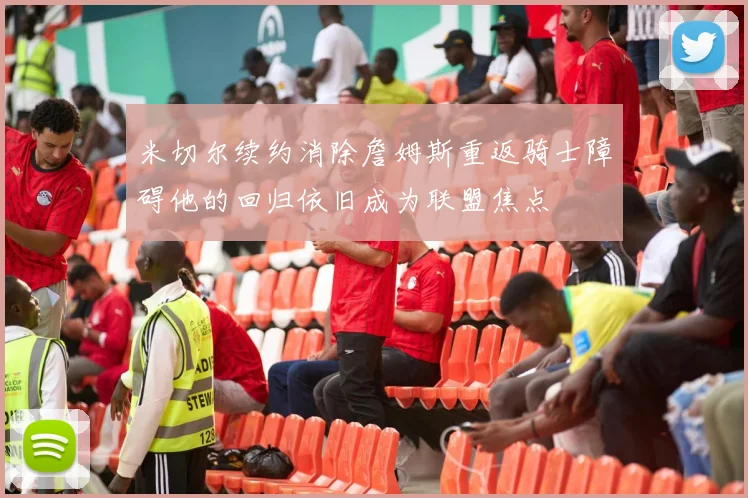 米切尔续约消除詹姆斯重返骑士障碍他的回归依旧成为联盟焦点