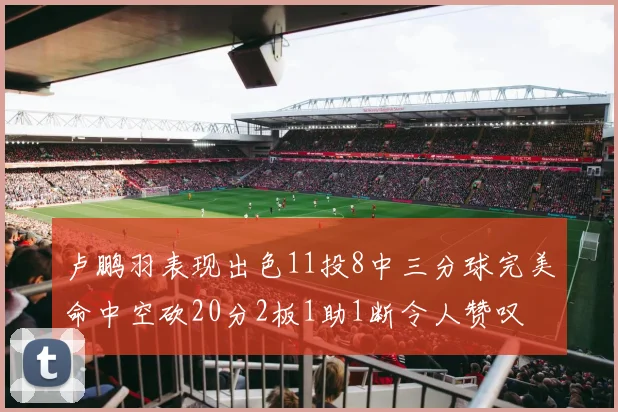 卢鹏羽表现出色11投8中三分球完美命中空砍20分2板1助1断令人赞叹