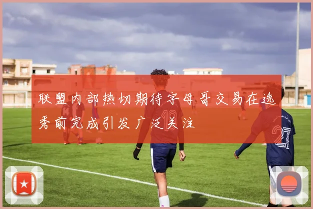 联盟内部热切期待字母哥交易在选秀前完成引发广泛关注