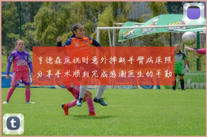 亨德森庆祝时意外摔断手臂病床照分享手术顺利完成感谢医生的辛勤付出