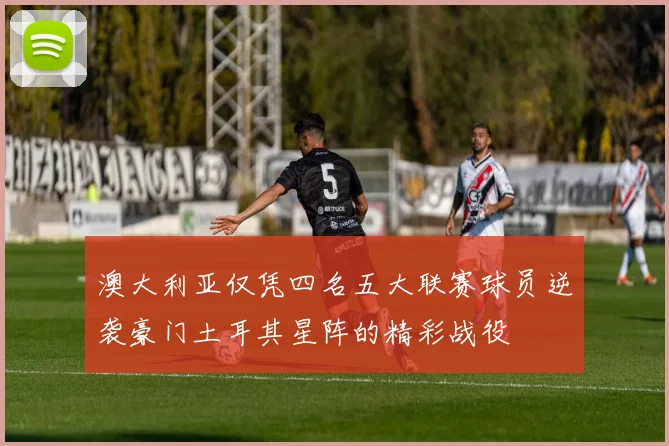 澳大利亚仅凭四名五大联赛球员逆袭豪门土耳其星阵的精彩战役