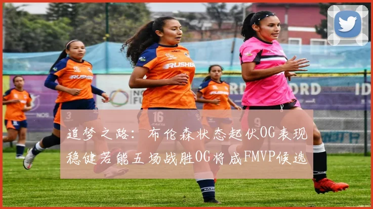 追梦之路：布伦森状态起伏OG表现稳健若能五场战胜OG将成FMVP候选