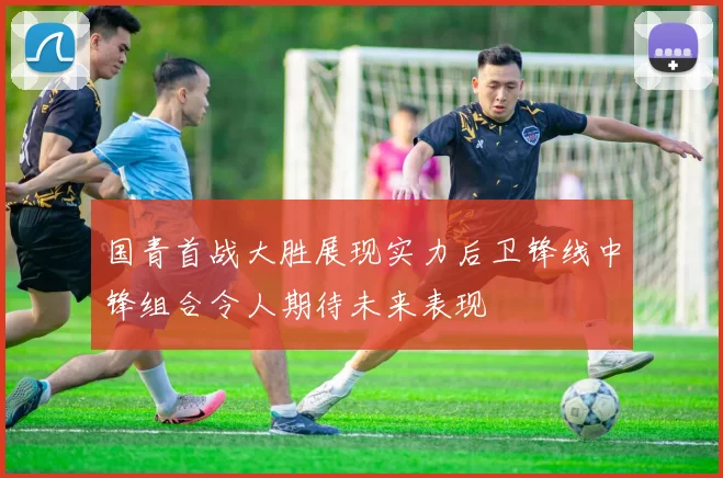 国青首战大胜展现实力后卫锋线中锋组合令人期待未来表现