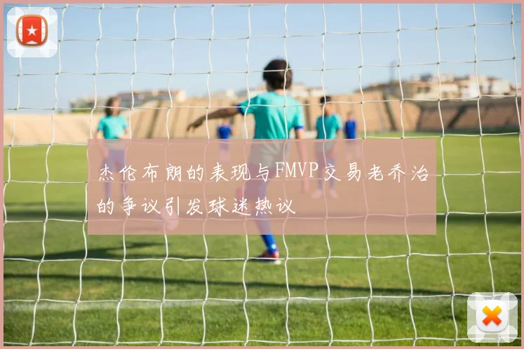杰伦布朗的表现与FMVP交易老乔治的争议引发球迷热议