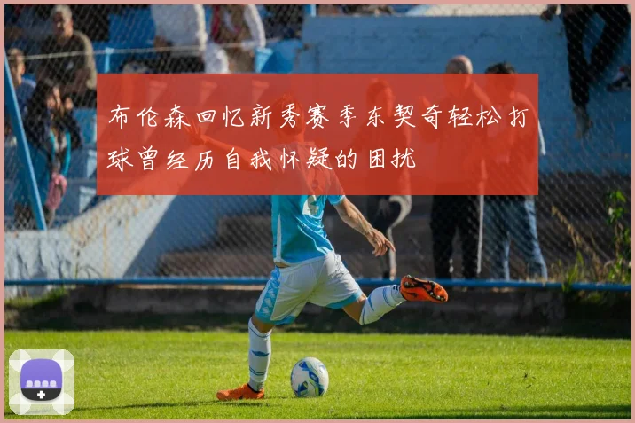 布伦森回忆新秀赛季东契奇轻松打球曾经历自我怀疑的困扰