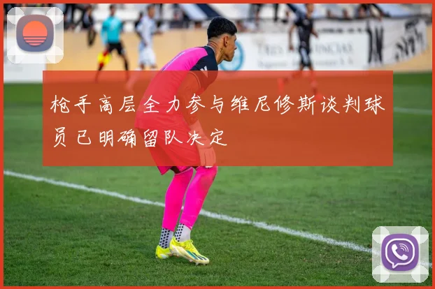 枪手高层全力参与维尼修斯谈判球员已明确留队决定