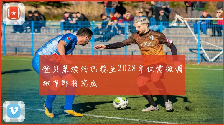 登贝莱续约巴黎至2028年仅需微调细节即将完成