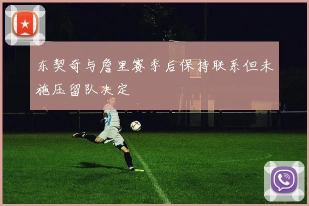 东契奇与詹里赛季后保持联系但未施压留队决定