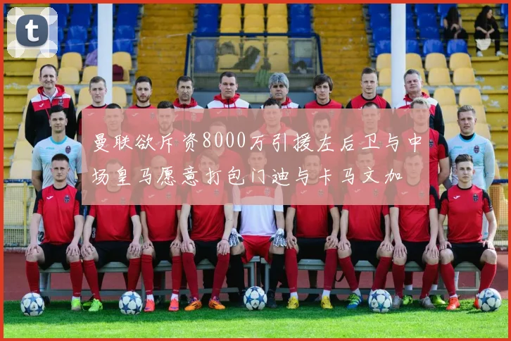 曼联欲斥资8000万引援左后卫与中场皇马愿意打包门迪与卡马文加