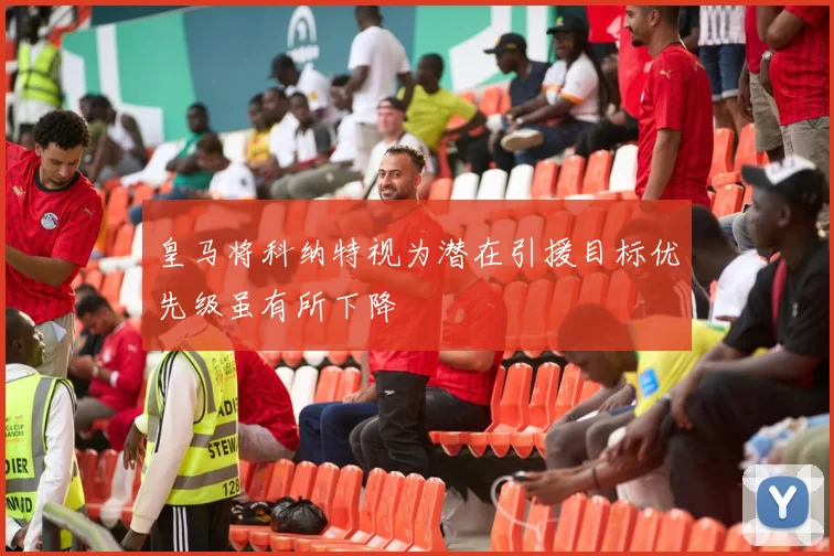 皇马将科纳特视为潜在引援目标优先级虽有所下降