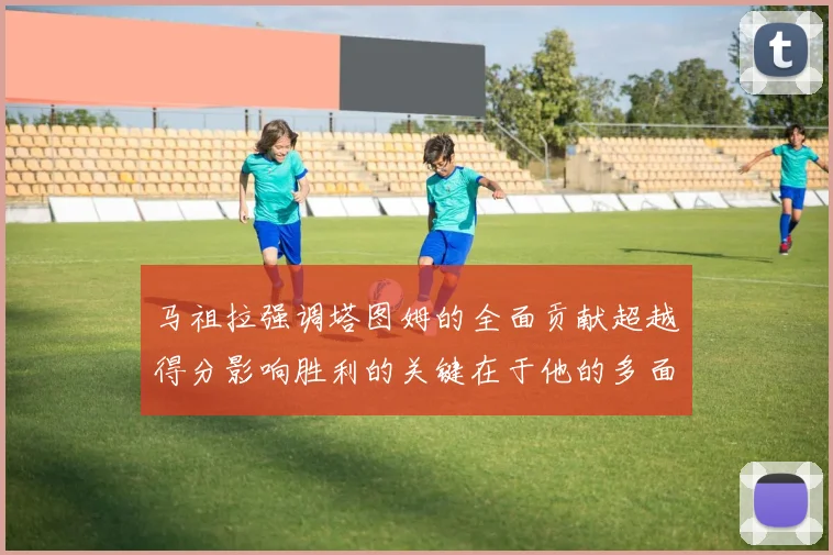 马祖拉强调塔图姆的全面贡献超越得分影响胜利的关键在于他的多面能力